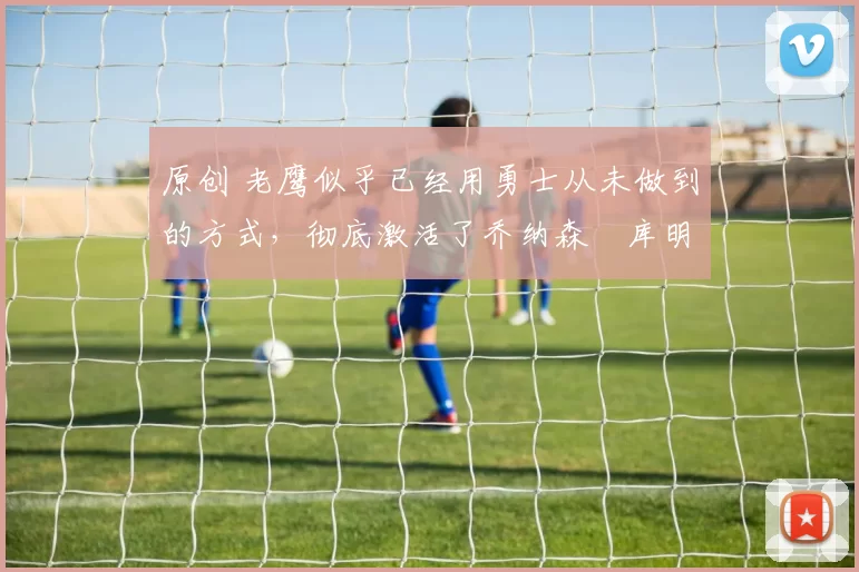 原创 老鹰似乎已经用勇士从未做到的方式,彻底激活了乔纳森・库明加