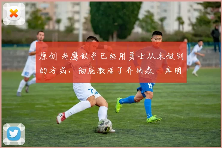 原创 老鹰似乎已经用勇士从未做到的方式，彻底激活了乔纳森・库明加