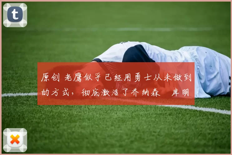 原创 老鹰似乎已经用勇士从未做到的方式，彻底激活了乔纳森・库明加