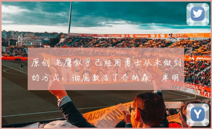 原创 老鹰似乎已经用勇士从未做到的方式，彻底激活了乔纳森・库明加