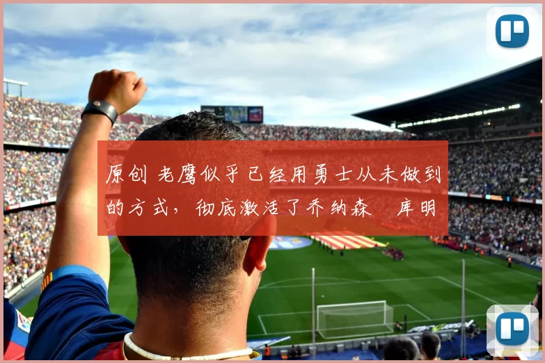 原创 老鹰似乎已经用勇士从未做到的方式，彻底激活了乔纳森・库明加