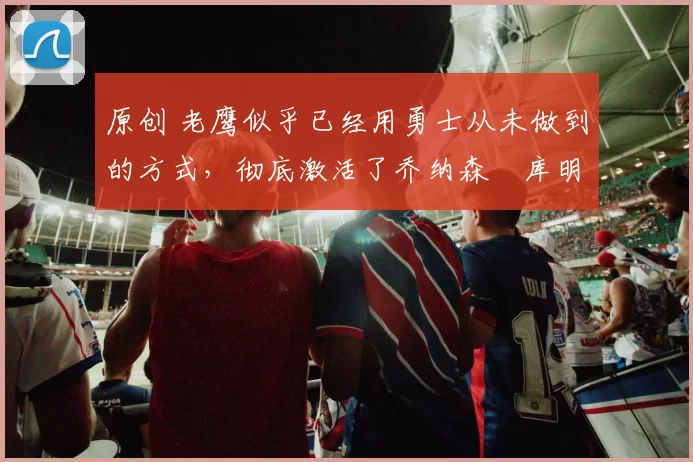 原创 老鹰似乎已经用勇士从未做到的方式,彻底激活了乔纳森・库明加