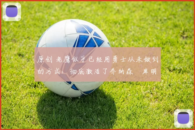 原创 老鹰似乎已经用勇士从未做到的方式，彻底激活了乔纳森・库明加