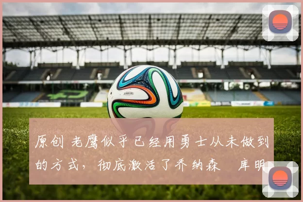 原创 老鹰似乎已经用勇士从未做到的方式，彻底激活了乔纳森・库明加