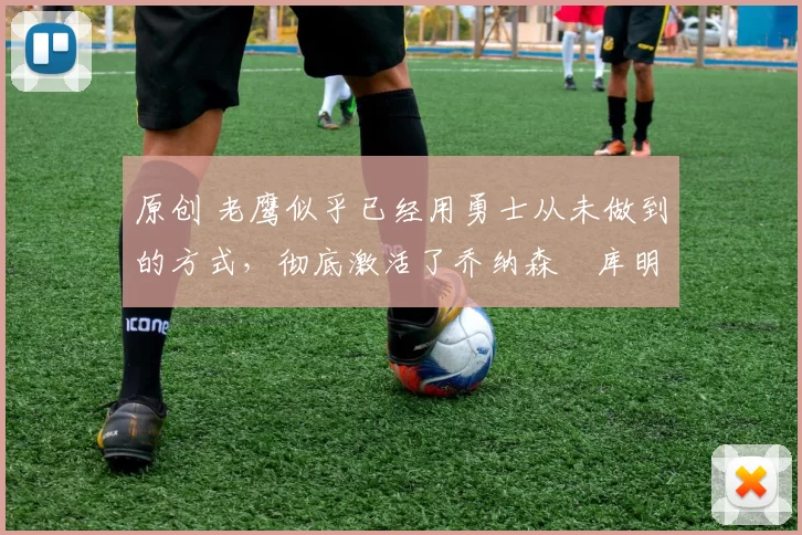 原创 老鹰似乎已经用勇士从未做到的方式,彻底激活了乔纳森・库明加