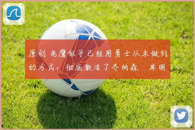 原创 老鹰似乎已经用勇士从未做到的方式，彻底激活了乔纳森・库明加