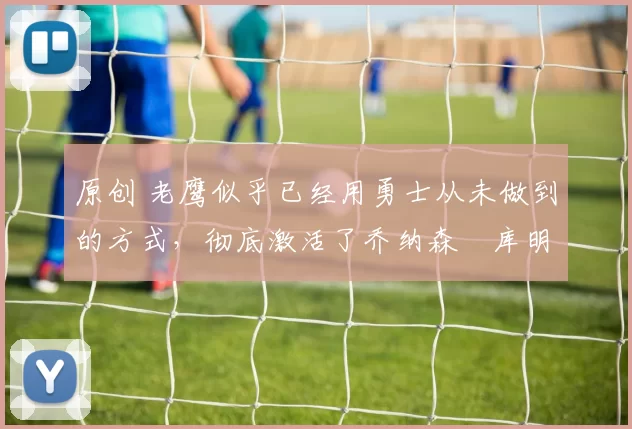 原创 老鹰似乎已经用勇士从未做到的方式,彻底激活了乔纳森・库明加