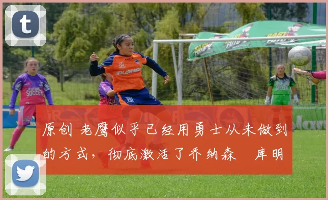 原创 老鹰似乎已经用勇士从未做到的方式,彻底激活了乔纳森・库明加