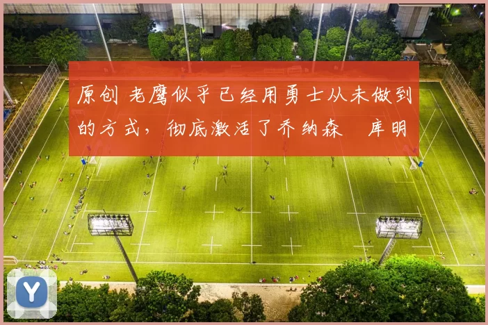 原创 老鹰似乎已经用勇士从未做到的方式,彻底激活了乔纳森・库明加