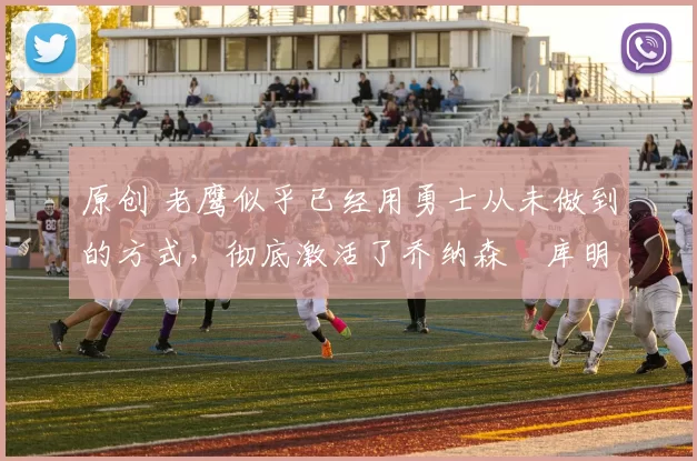 原创 老鹰似乎已经用勇士从未做到的方式，彻底激活了乔纳森・库明加