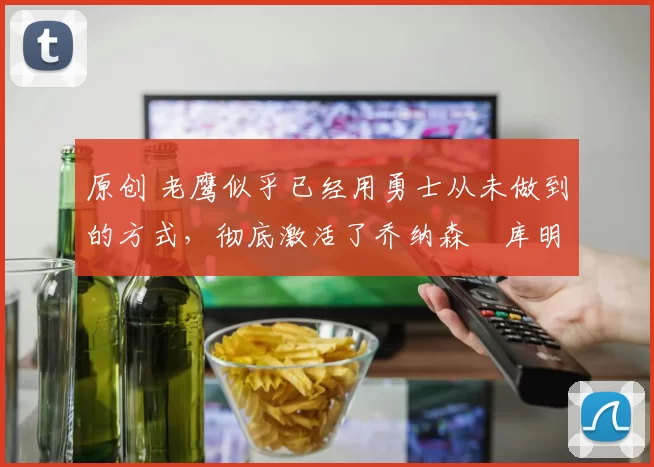 原创 老鹰似乎已经用勇士从未做到的方式，彻底激活了乔纳森・库明加