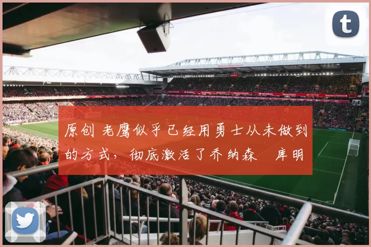 原创 老鹰似乎已经用勇士从未做到的方式，彻底激活了乔纳森・库明加