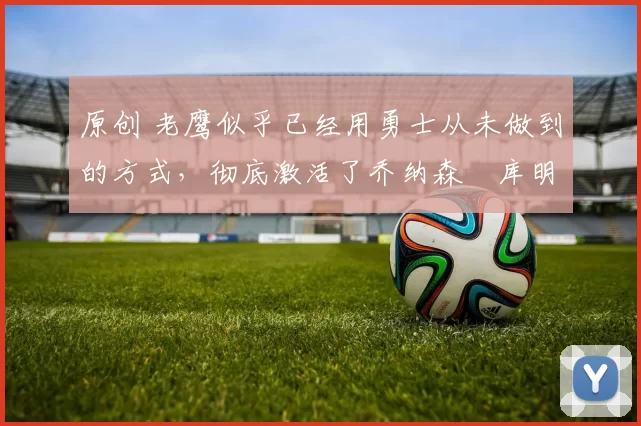 原创 老鹰似乎已经用勇士从未做到的方式，彻底激活了乔纳森・库明加