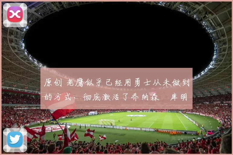 原创 老鹰似乎已经用勇士从未做到的方式，彻底激活了乔纳森・库明加