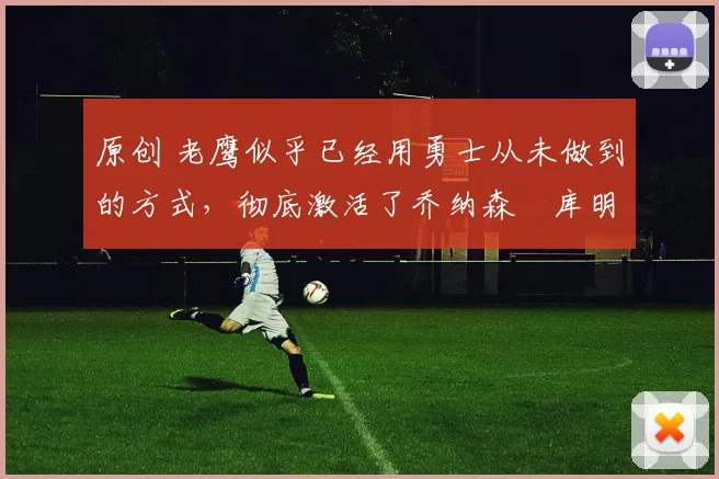 原创 老鹰似乎已经用勇士从未做到的方式,彻底激活了乔纳森・库明加