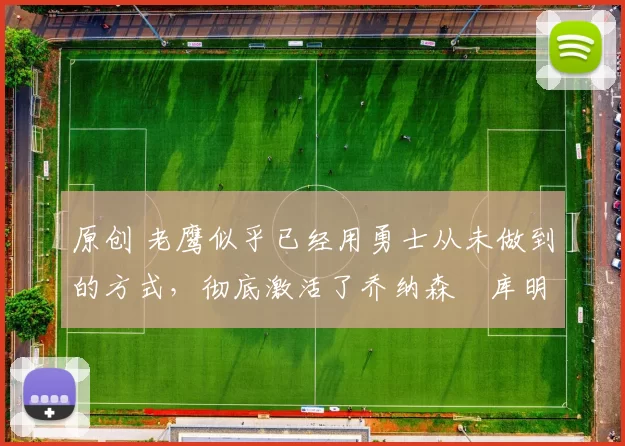 原创 老鹰似乎已经用勇士从未做到的方式，彻底激活了乔纳森・库明加