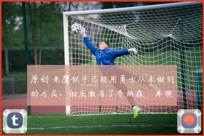 原创 老鹰似乎已经用勇士从未做到的方式,彻底激活了乔纳森・库明加