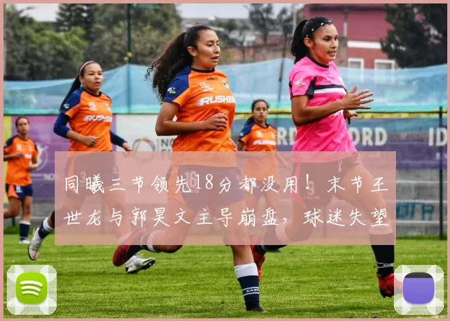 同曦三节领先18分都没用！末节王世龙与郭昊文主导崩盘，球迷失望