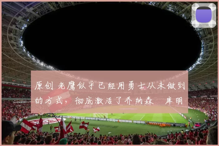 原创 老鹰似乎已经用勇士从未做到的方式，彻底激活了乔纳森・库明加