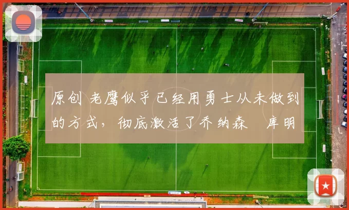 原创 老鹰似乎已经用勇士从未做到的方式,彻底激活了乔纳森・库明加