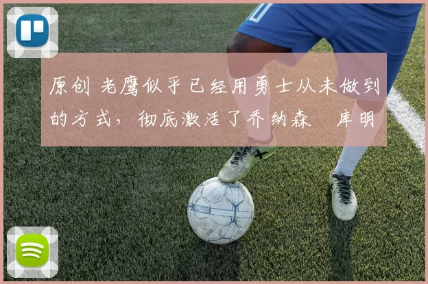 原创 老鹰似乎已经用勇士从未做到的方式,彻底激活了乔纳森・库明加