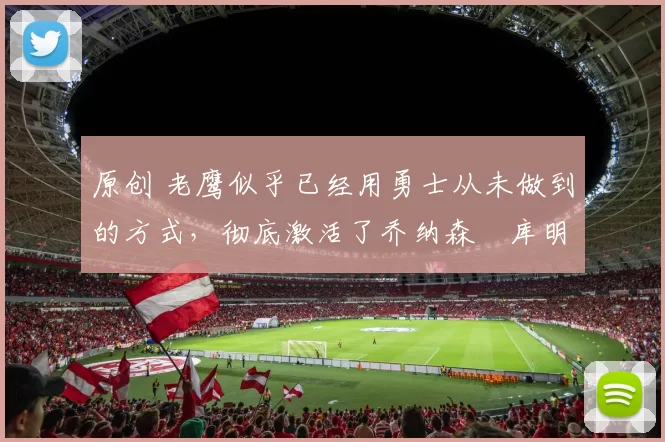 原创 老鹰似乎已经用勇士从未做到的方式，彻底激活了乔纳森・库明加