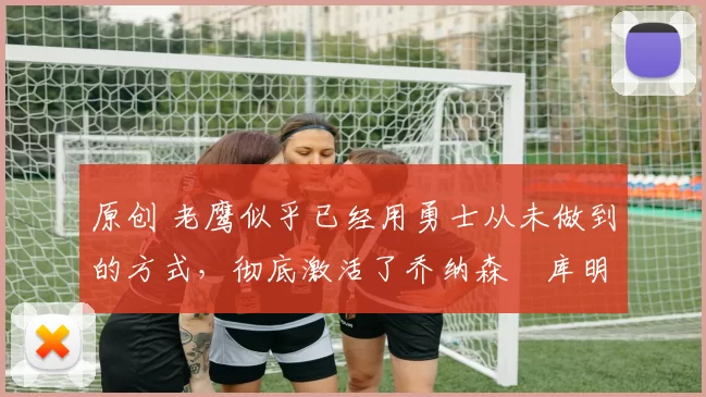 原创 老鹰似乎已经用勇士从未做到的方式,彻底激活了乔纳森・库明加