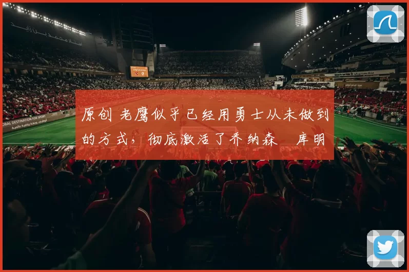 原创 老鹰似乎已经用勇士从未做到的方式,彻底激活了乔纳森・库明加