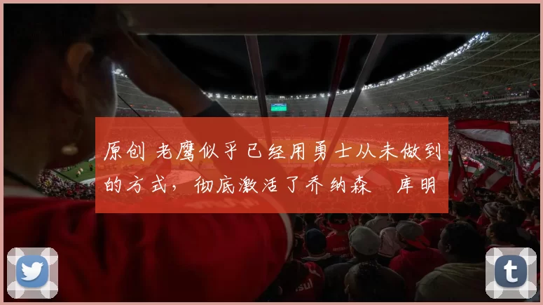 原创 老鹰似乎已经用勇士从未做到的方式，彻底激活了乔纳森・库明加