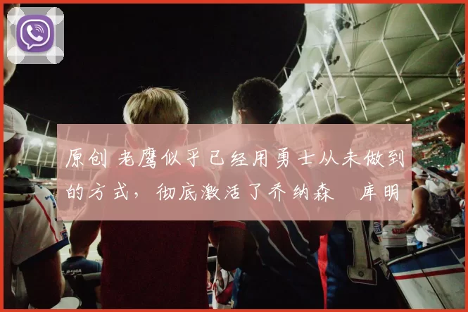 原创 老鹰似乎已经用勇士从未做到的方式，彻底激活了乔纳森・库明加