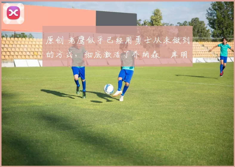 原创 老鹰似乎已经用勇士从未做到的方式,彻底激活了乔纳森・库明加