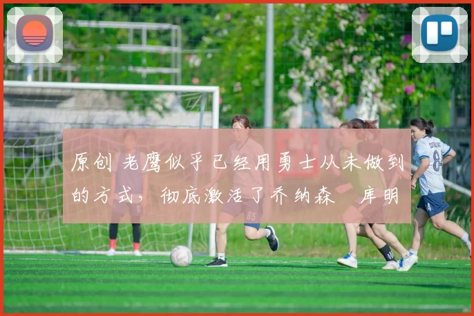 原创 老鹰似乎已经用勇士从未做到的方式,彻底激活了乔纳森・库明加