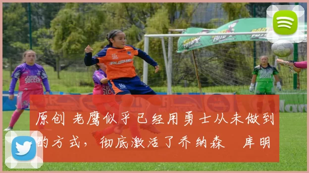 原创 老鹰似乎已经用勇士从未做到的方式，彻底激活了乔纳森・库明加