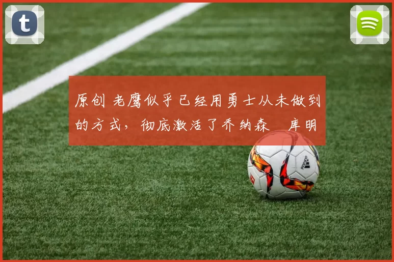 原创 老鹰似乎已经用勇士从未做到的方式，彻底激活了乔纳森・库明加