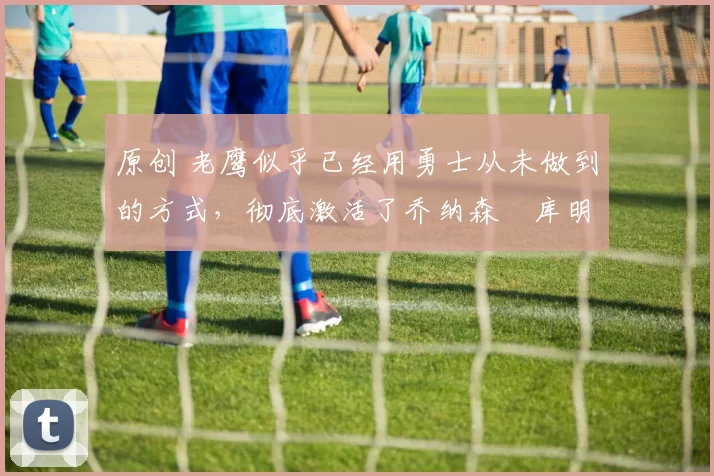 原创 老鹰似乎已经用勇士从未做到的方式,彻底激活了乔纳森・库明加