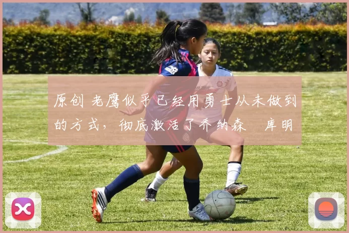 原创 老鹰似乎已经用勇士从未做到的方式，彻底激活了乔纳森・库明加