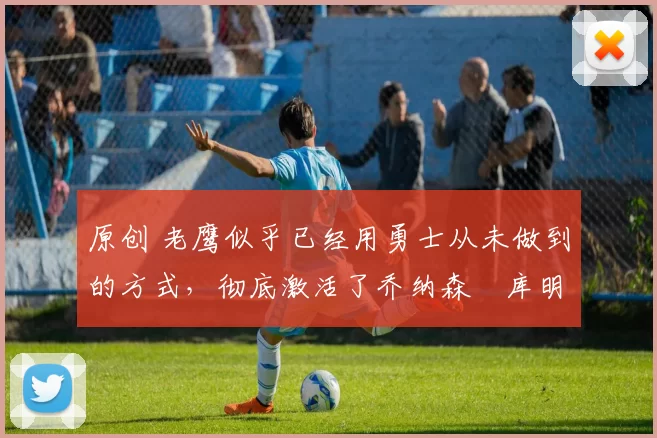 原创 老鹰似乎已经用勇士从未做到的方式,彻底激活了乔纳森・库明加