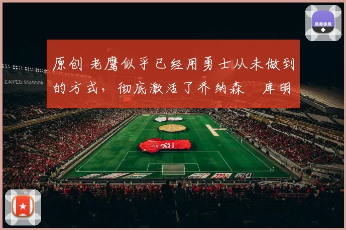 原创 老鹰似乎已经用勇士从未做到的方式，彻底激活了乔纳森・库明加