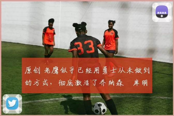 原创 老鹰似乎已经用勇士从未做到的方式,彻底激活了乔纳森・库明加