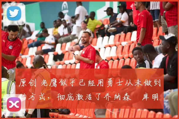 原创 老鹰似乎已经用勇士从未做到的方式，彻底激活了乔纳森・库明加
