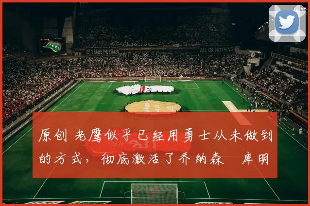 原创 老鹰似乎已经用勇士从未做到的方式,彻底激活了乔纳森・库明加