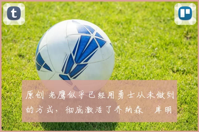 原创 老鹰似乎已经用勇士从未做到的方式,彻底激活了乔纳森・库明加