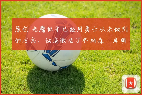 原创 老鹰似乎已经用勇士从未做到的方式,彻底激活了乔纳森・库明加