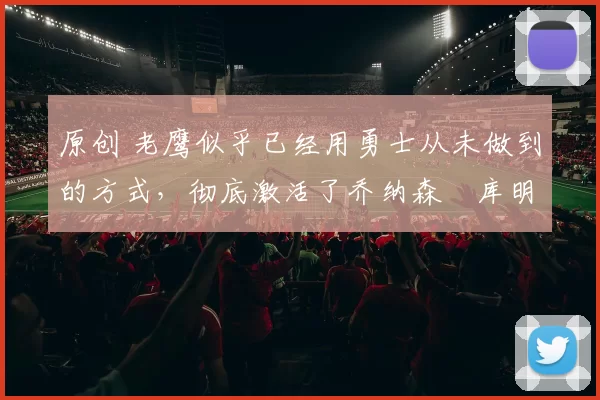 原创 老鹰似乎已经用勇士从未做到的方式，彻底激活了乔纳森・库明加