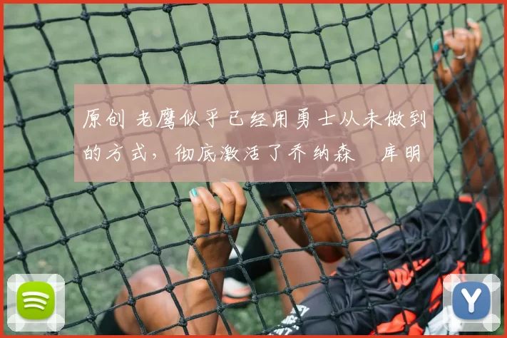 原创 老鹰似乎已经用勇士从未做到的方式，彻底激活了乔纳森・库明加