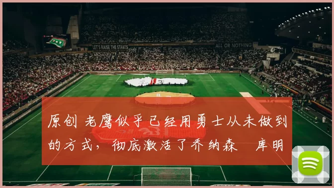 原创 老鹰似乎已经用勇士从未做到的方式,彻底激活了乔纳森・库明加