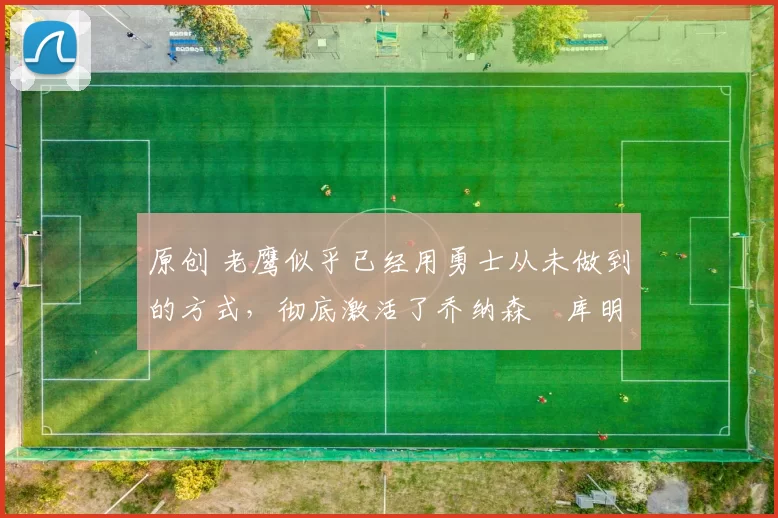 原创 老鹰似乎已经用勇士从未做到的方式,彻底激活了乔纳森・库明加