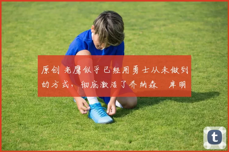 原创 老鹰似乎已经用勇士从未做到的方式,彻底激活了乔纳森・库明加