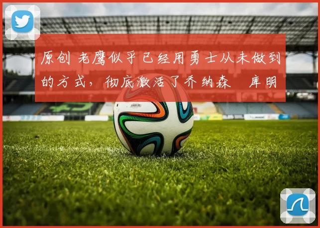 原创 老鹰似乎已经用勇士从未做到的方式,彻底激活了乔纳森・库明加