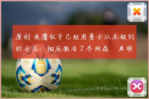 原创 老鹰似乎已经用勇士从未做到的方式，彻底激活了乔纳森・库明加